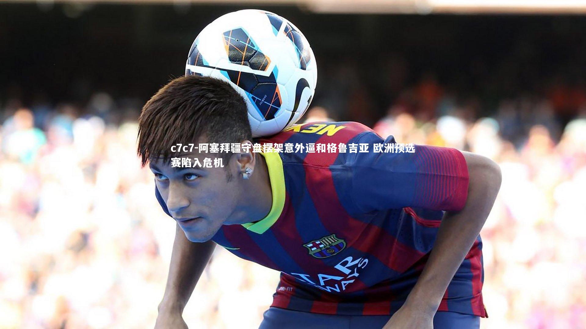 阿塞拜疆守盘摆架意外逼和格鲁吉亚 欧洲预选赛陷入危机